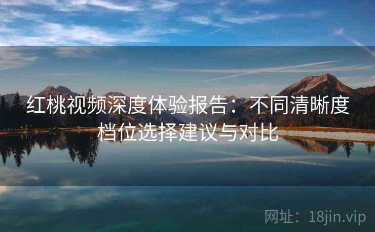 红桃视频深度体验报告：不同清晰度档位选择建议与对比