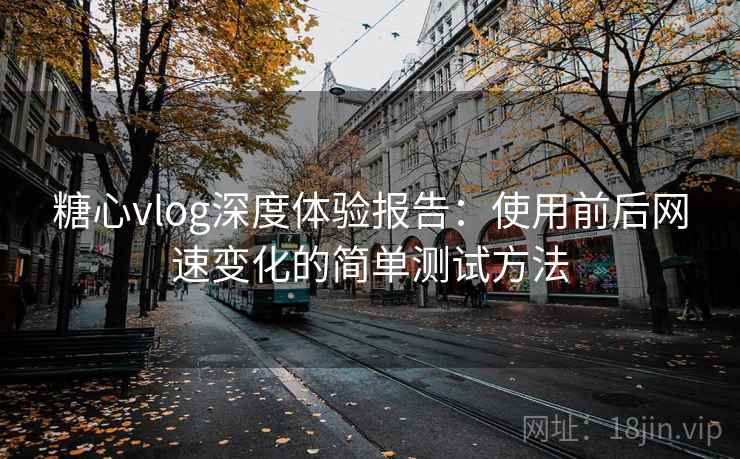 糖心vlog深度体验报告：使用前后网速变化的简单测试方法