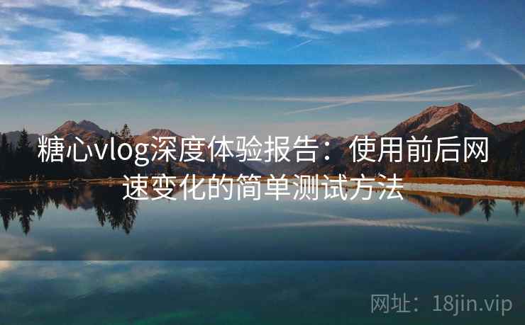 糖心vlog深度体验报告:使用前后网速变化的简单测试方法 糖心vlog深度体验报告:使用前后网速变化的简单测试方法