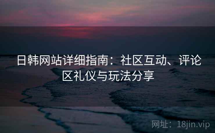 日韩网站详细指南：社区互动、评论区礼仪与玩法分享