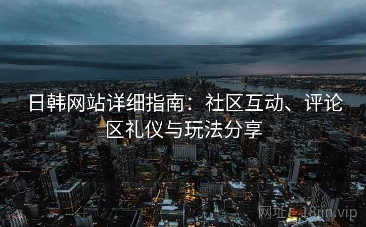 日韩网站详细指南：社区互动、评论区礼仪与玩法分享