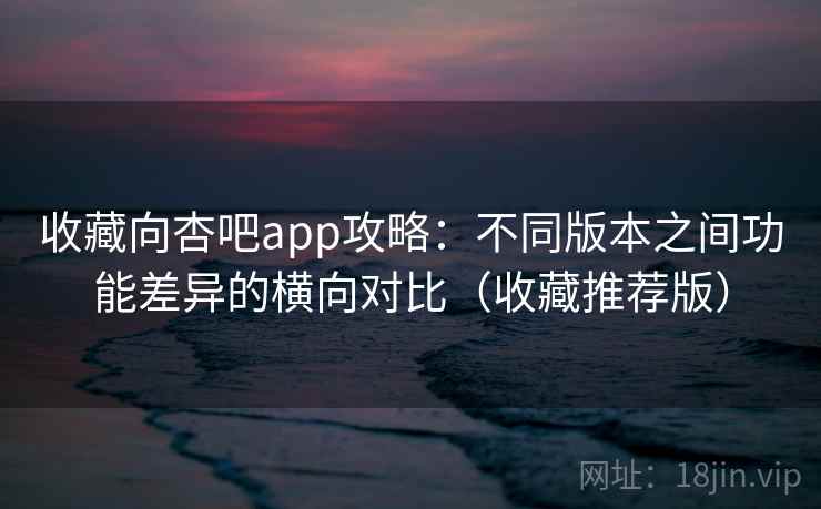 收藏向杏吧app攻略：不同版本之间功能差异的横向对比（收藏推荐版）