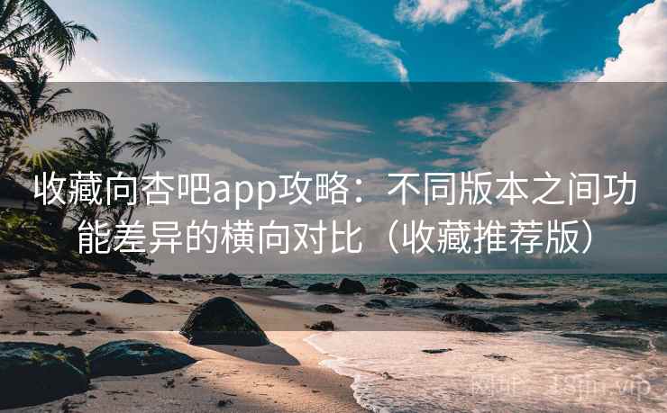 收藏向杏吧app攻略:不同版本之间功能差异的横向对比(收藏推荐版) 收藏向杏吧app攻略:不同版本之间功能差异的横向对比(收藏推荐版)