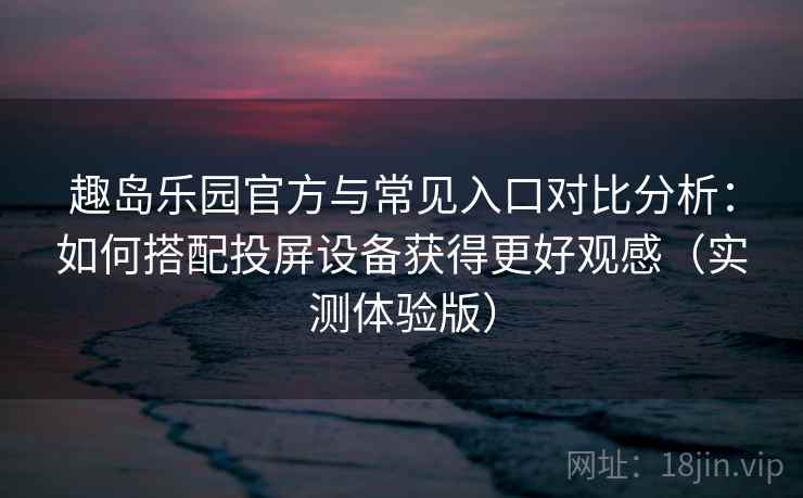 趣岛乐园官方与常见入口对比分析：如何搭配投屏设备获得更好观感（实测体验版）