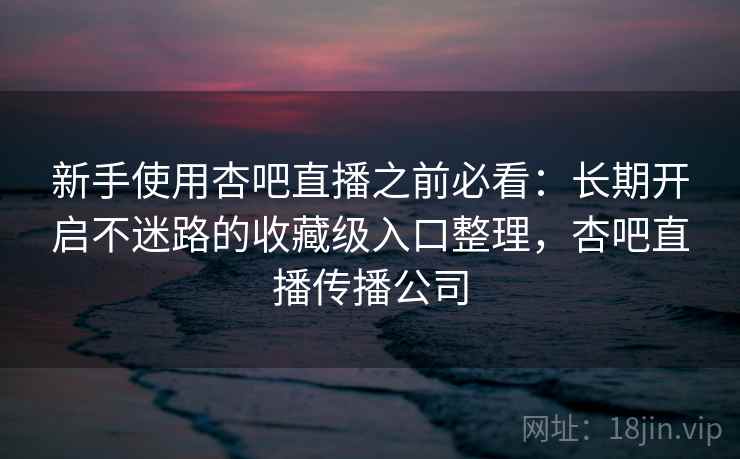 新手使用杏吧直播之前必看：长期开启不迷路的收藏级入口整理，杏吧直播传播公司