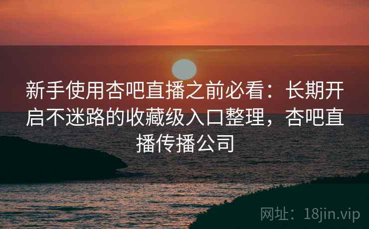 新手使用杏吧直播之前必看:长期开启不迷路的收藏级入口整理,杏吧直播传播公司 新手使用杏吧直播之前必看:长期开启不迷路的收藏级入口整理,杏吧直播传播公司