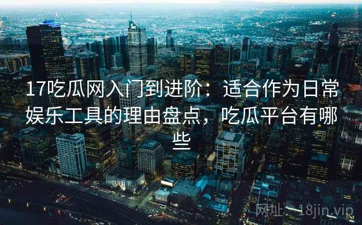 17吃瓜网入门到进阶：适合作为日常娱乐工具的理由盘点，吃瓜平台有哪些