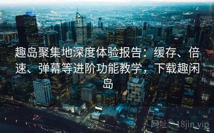 趣岛聚集地深度体验报告：缓存、倍速、弹幕等进阶功能教学，下载趣闲岛