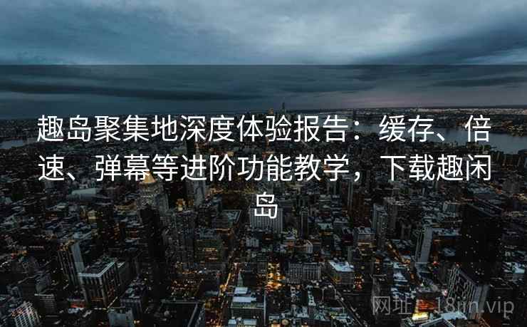 趣岛聚集地深度体验报告:缓存、倍速、弹幕等进阶功能教学,下载趣闲岛 趣岛聚集地深度体验报告:缓存、倍速、弹幕等进阶功能教学,下载趣闲岛