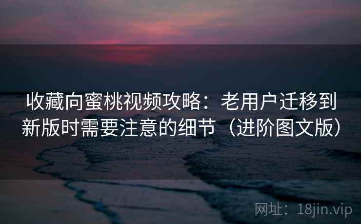 收藏向蜜桃视频攻略：老用户迁移到新版时需要注意的细节（进阶图文版）