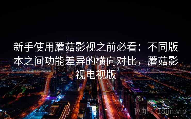 新手使用蘑菇影视之前必看：不同版本之间功能差异的横向对比，蘑菇影视电视版