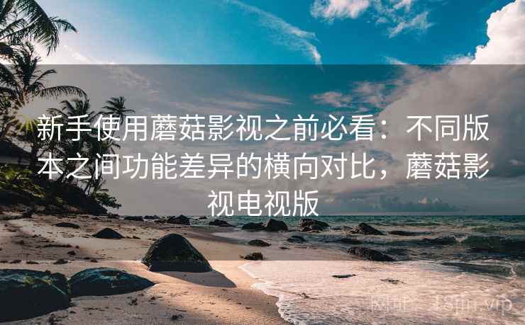 新手使用蘑菇影视之前必看：不同版本之间功能差异的横向对比，蘑菇影视电视版