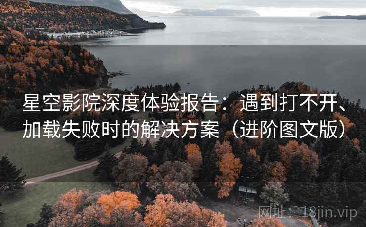 星空影院深度体验报告：遇到打不开、加载失败时的解决方案（进阶图文版）