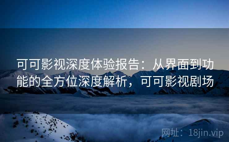 可可影视深度体验报告：从界面到功能的全方位深度解析，可可影视剧场