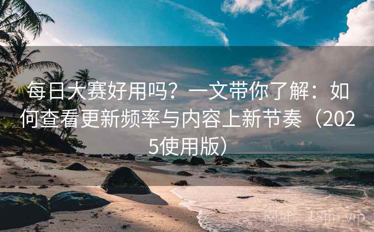 每日大赛好用吗？一文带你了解：如何查看更新频率与内容上新节奏（2025使用版）
