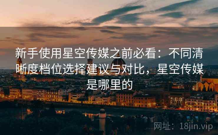 新手使用星空传媒之前必看:不同清晰度档位选择建议与对比,星空传媒是哪里的 新手使用星空传媒之前必看:不同清晰度档位选择建议与对比,星空传媒是哪里的