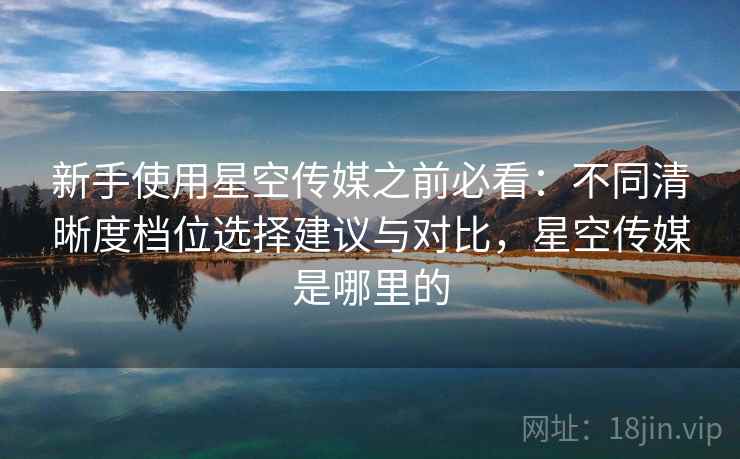 新手使用星空传媒之前必看：不同清晰度档位选择建议与对比，星空传媒是哪里的