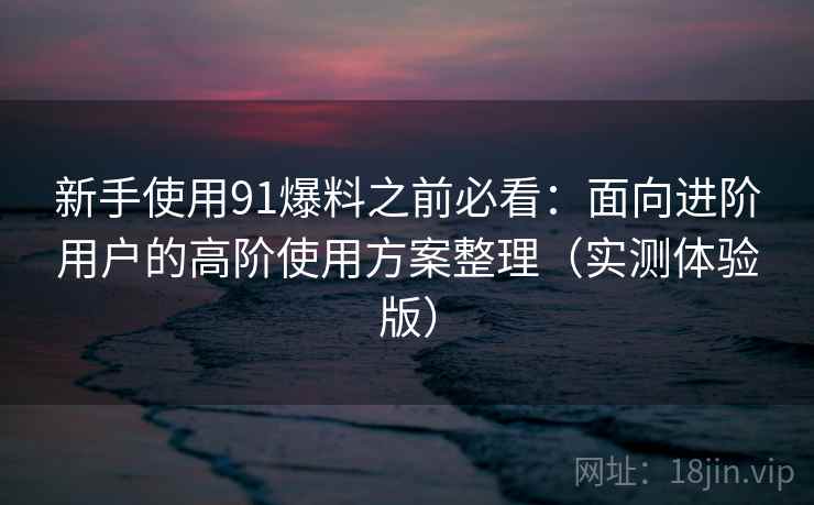 新手使用91爆料之前必看:面向进阶用户的高阶使用方案整理(实测体验版) 新手使用91爆料之前必看:面向进阶用户的高阶使用方案整理(实测体验版)
