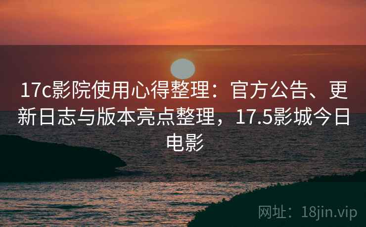 17c影院使用心得整理：官方公告、更新日志与版本亮点整理，17.5影城今日电影