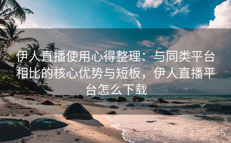 伊人直播使用心得整理：与同类平台相比的核心优势与短板，伊人直播平台怎么下载